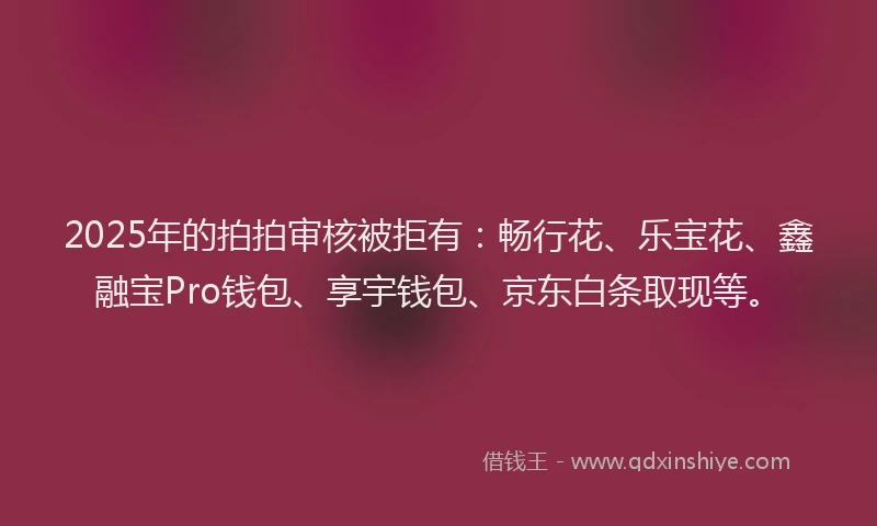 2025年的拍拍审核被拒有：畅行花、乐宝花、鑫融宝Pro钱包、享宇钱包、京东白条取现等。