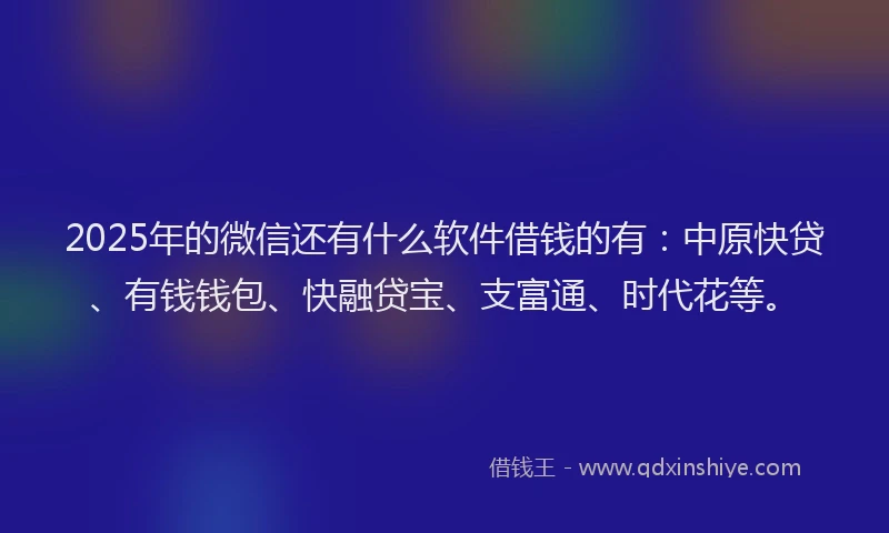 2025年的微信还有什么软件借钱的有：中原快贷、有钱钱包、快融贷宝、支富通、时代花等。