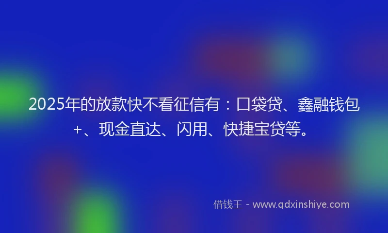 2025年的放款快不看征信有：口袋贷、鑫融钱包+、现金直达、闪用、快捷宝贷等。