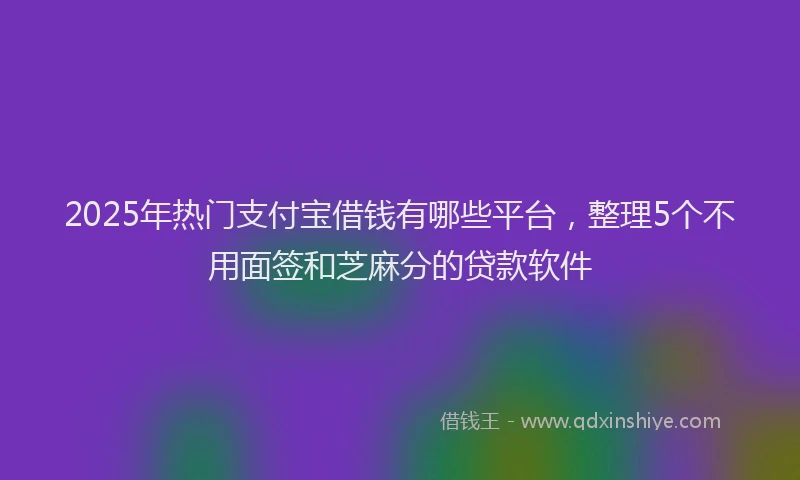 2025年热门支付宝借钱有哪些平台，整理5个不用面签和芝麻分的贷款软件