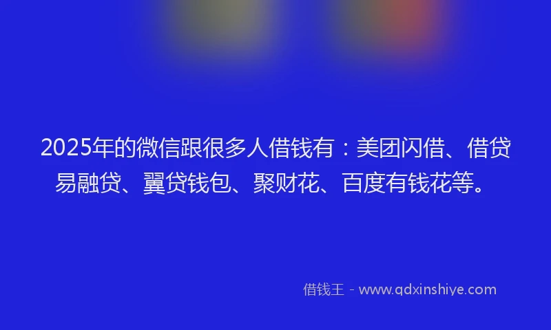 2025年的微信跟很多人借钱有：美团闪借、借贷易融贷、翼贷钱包、聚财花、百度有钱花等。
