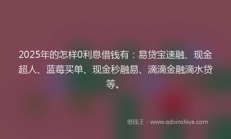 2025年的怎样0利息借钱有：易贷宝速融、现金超人、蓝莓买单、现金秒融易、滴滴金融滴水贷等。