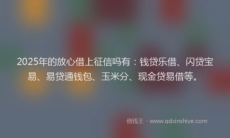 2025年的放心借上征信吗有：钱贷乐借、闪贷宝易、易贷通钱包、玉米分、现金贷易借等。