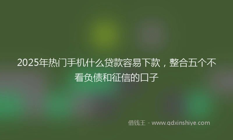2025年热门手机什么贷款容易下款，整合五个不看负债和征信的口子