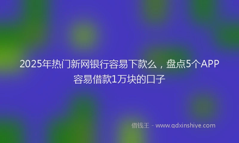 2025年热门新网银行容易下款么，盘点5个APP容易借款1万块的口子