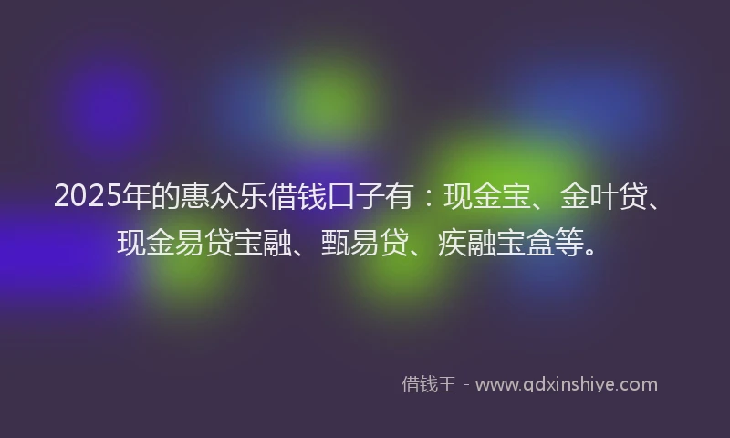 2025年的惠众乐借钱口子有：现金宝、金叶贷、现金易贷宝融、甄易贷、疾融宝盒等。