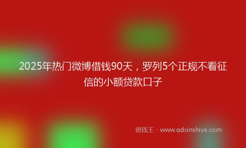 2025年热门微博借钱90天，罗列5个正规不看征信的小额贷款口子