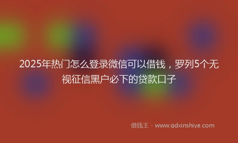 2025年热门怎么登录微信可以借钱，罗列5个无视征信黑户必下的贷款口子