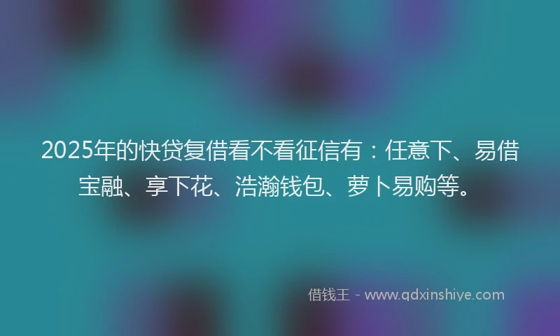 2025年的快贷复借看不看征信有：任意下、易借宝融、享下花、浩瀚钱包、萝卜易购等。