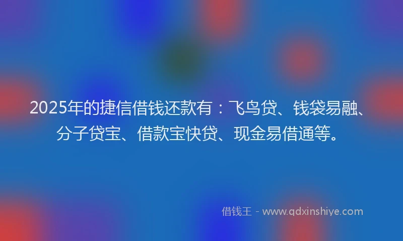 2025年的捷信借钱还款有：飞鸟贷、钱袋易融、分子贷宝、借款宝快贷、现金易借通等。