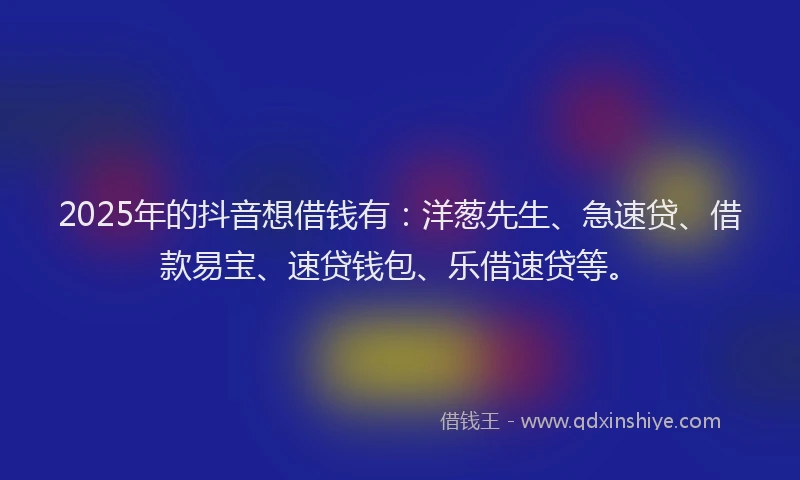 2025年的抖音想借钱有：洋葱先生、急速贷、借款易宝、速贷钱包、乐借速贷等。