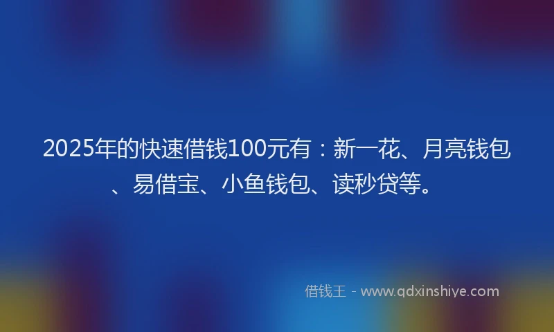2025年的快速借钱100元有：新一花、月亮钱包、易借宝、小鱼钱包、读秒贷等。