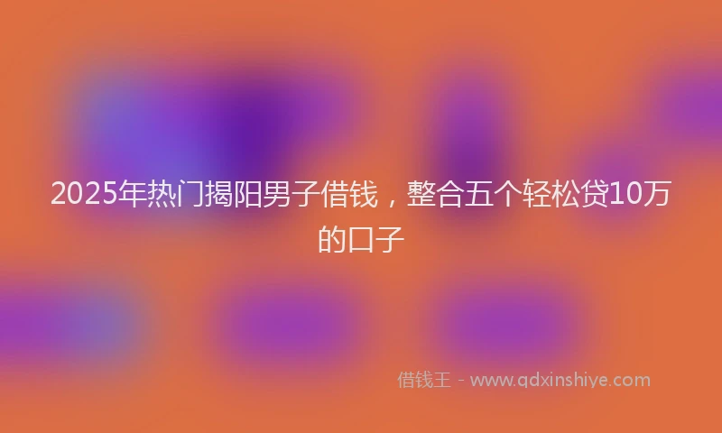 2025年热门揭阳男子借钱，整合五个轻松贷10万的口子