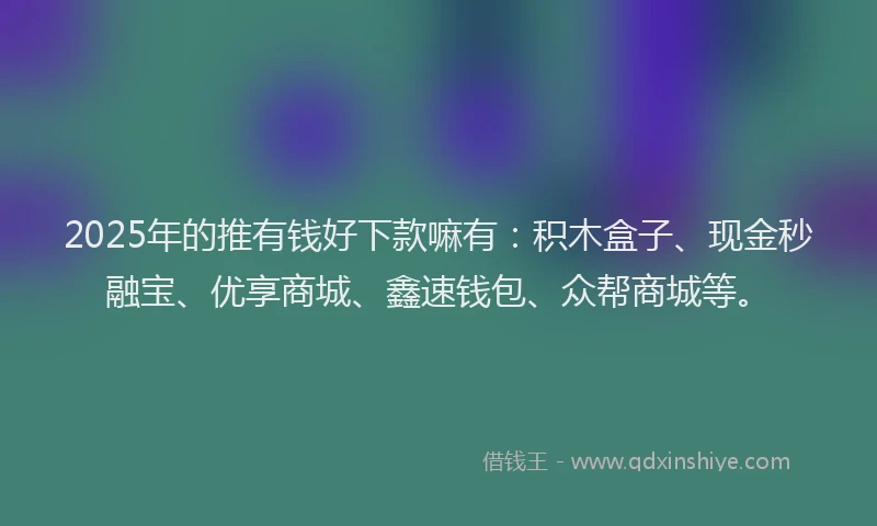 2025年的推有钱好下款嘛有：积木盒子、现金秒融宝、优享商城、鑫速钱包、众帮商城等。