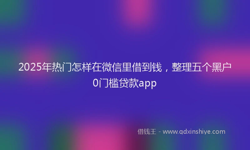 2025年热门怎样在微信里借到钱，整理五个黑户0门槛贷款app