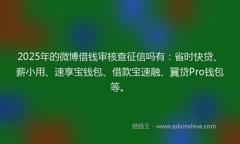 2025年的微博借钱审核查征信吗有：省时快贷、薪小用、速享宝钱包、借款宝速融、翼贷Pro钱包等。