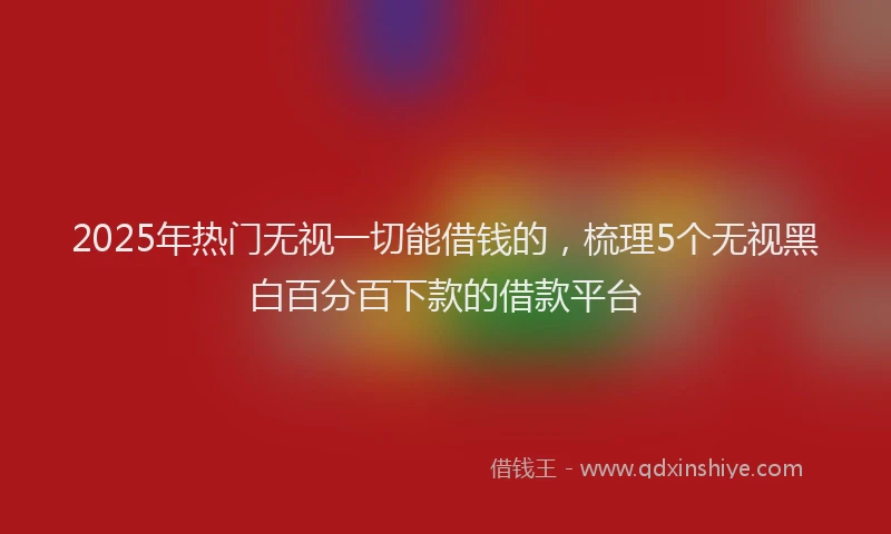 2025年热门无视一切能借钱的，梳理5个无视黑白百分百下款的借款平台