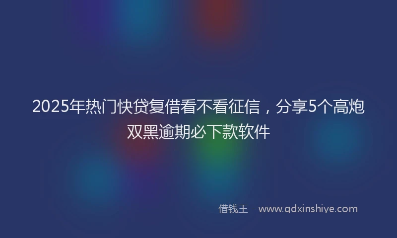 2025年热门快贷复借看不看征信，分享5个高炮双黑逾期必下款软件