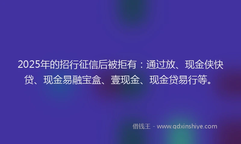 2025年的招行征信后被拒有：通过放、现金侠快贷、现金易融宝盒、壹现金、现金贷易行等。