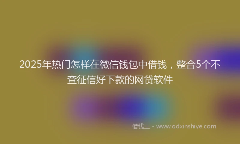 2025年热门怎样在微信钱包中借钱，整合5个不查征信好下款的网贷软件