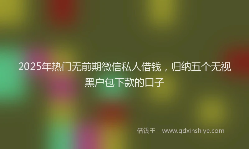 2025年热门无前期微信私人借钱，归纳五个无视黑户包下款的口子