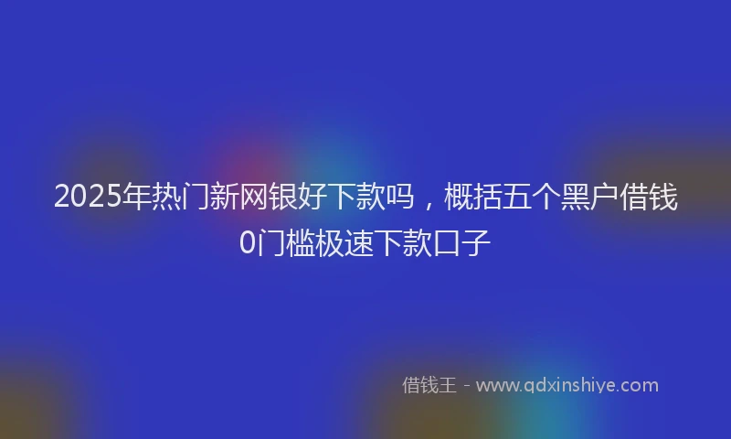 2025年热门新网银好下款吗，概括五个黑户借钱0门槛极速下款口子