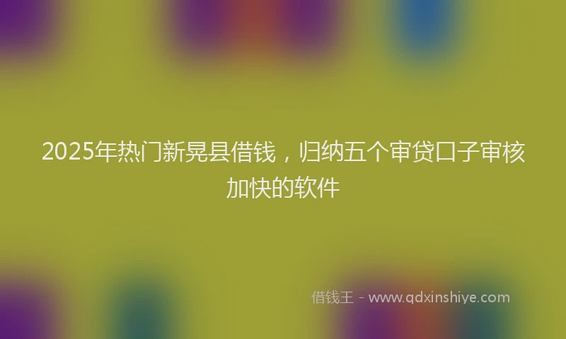 2025年热门新晃县借钱，归纳五个审贷口子审核加快的软件