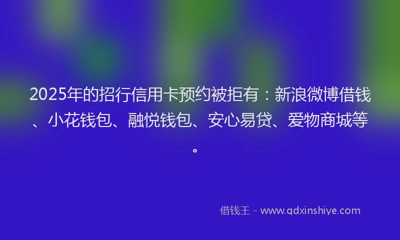 2025年的招行信用卡预约被拒有：新浪微博借钱、小花钱包、融悦钱包、安心易贷、爱物商城等。