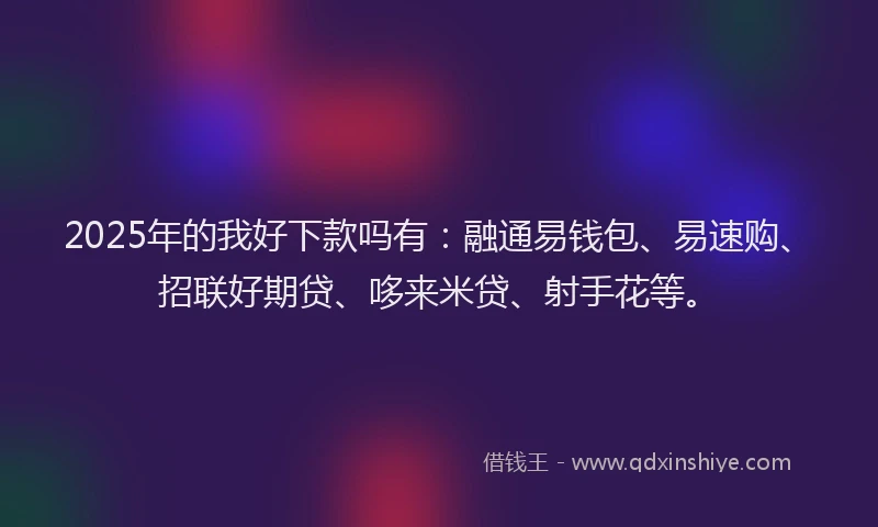 2025年的我好下款吗有：融通易钱包、易速购、招联好期贷、哆来米贷、射手花等。