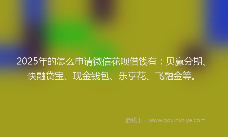 2025年的怎么申请微信花呗借钱有：贝赢分期、快融贷宝、现金钱包、乐享花、飞融金等。