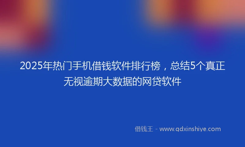 2025年热门手机借钱软件排行榜，总结5个真正无视逾期大数据的网贷软件