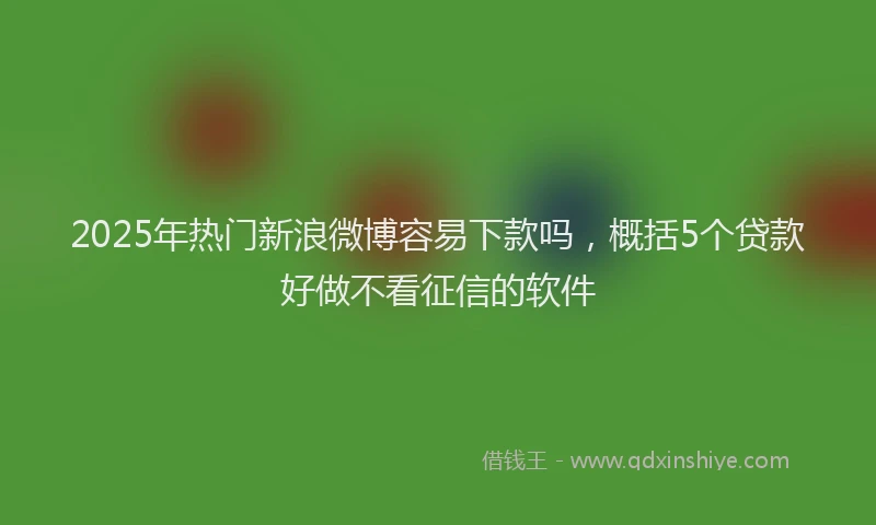 2025年热门新浪微博容易下款吗，概括5个贷款好做不看征信的软件