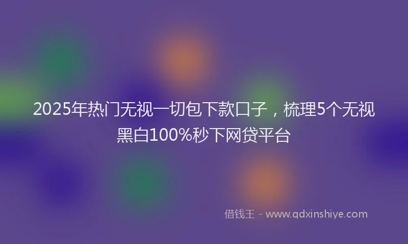 2025年热门无视一切包下款口子，梳理5个无视黑白100%秒下网贷平台
