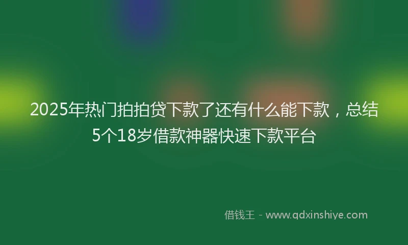 2025年热门拍拍贷下款了还有什么能下款，总结5个18岁借款神器快速下款平台