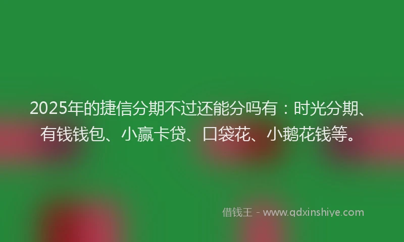 2025年的捷信分期不过还能分吗有：时光分期、有钱钱包、小赢卡贷、口袋花、小鹅花钱等。