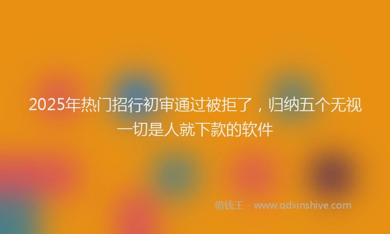 2025年热门招行初审通过被拒了，归纳五个无视一切是人就下款的软件