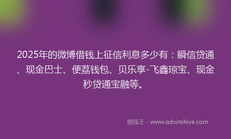 2025年的微博借钱上征信利息多少有：瞬信贷通、现金巴士、便荔钱包、贝乐享-飞鑫琼宝、现金秒贷通宝融等。