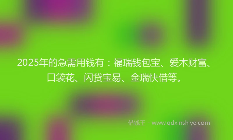 2025年的急需用钱有：福瑞钱包宝、爱木财富、口袋花、闪贷宝易、金瑞快借等。