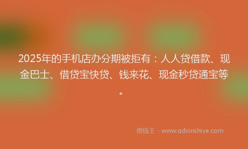 2025年的手机店办分期被拒有：人人贷借款、现金巴士、借贷宝快贷、钱来花、现金秒贷通宝等。