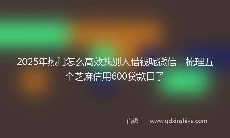 2025年热门怎么高效找别人借钱呢微信，梳理五个芝麻信用600贷款口子