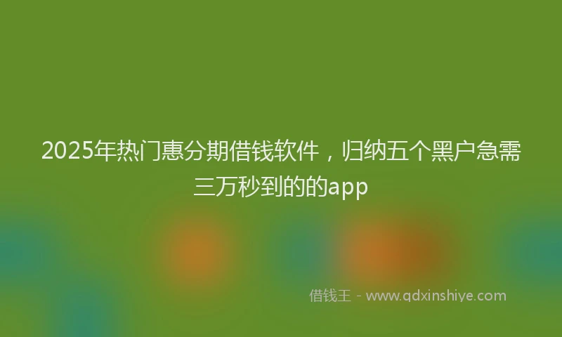 2025年热门惠分期借钱软件，归纳五个黑户急需三万秒到的的app