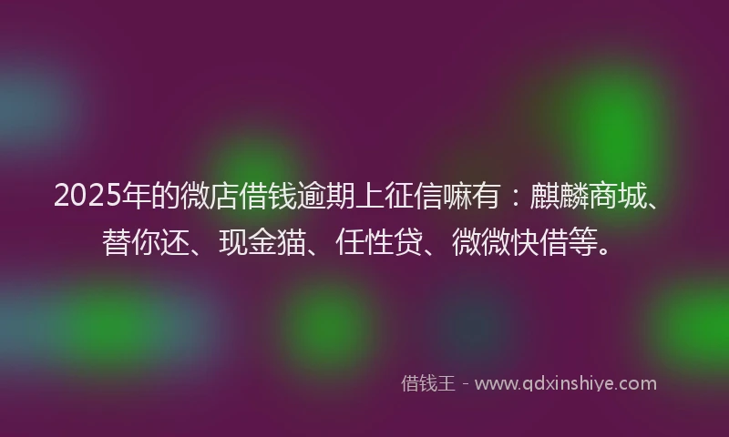 2025年的微店借钱逾期上征信嘛有：麒麟商城、替你还、现金猫、任性贷、微微快借等。