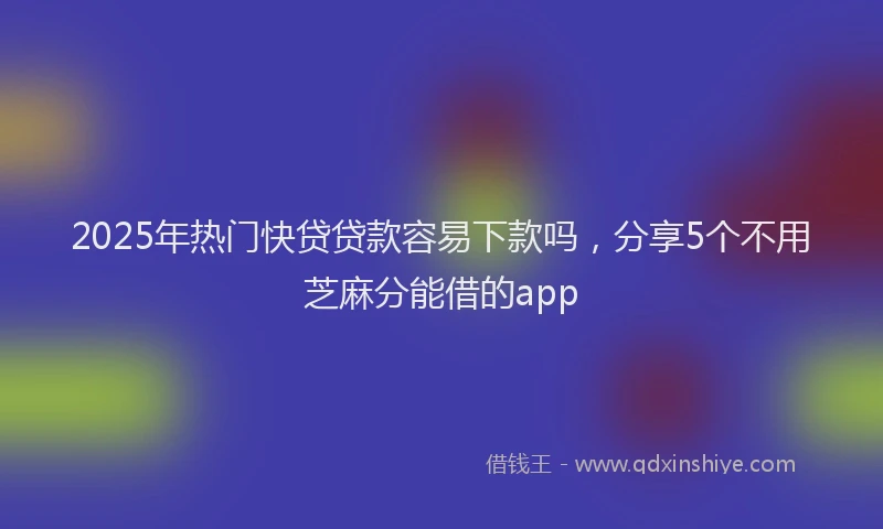 2025年热门快贷贷款容易下款吗，分享5个不用芝麻分能借的app