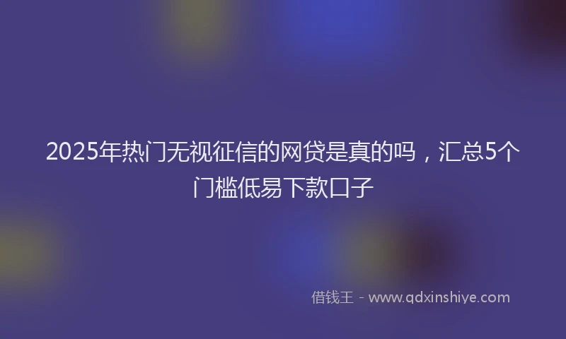 2025年热门无视征信的网贷是真的吗，汇总5个门槛低易下款口子