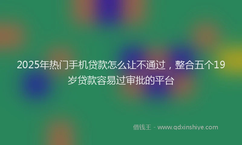 2025年热门手机贷款怎么让不通过，整合五个19岁贷款容易过审批的平台