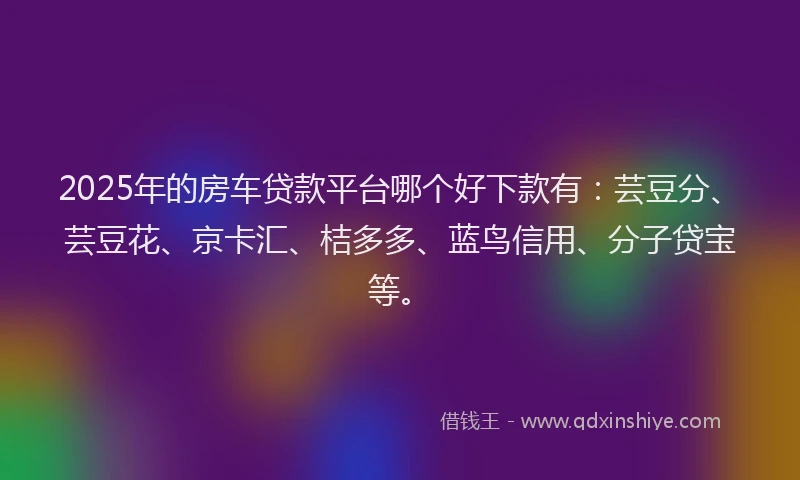 2025年的房车贷款平台哪个好下款有：芸豆分、芸豆花、京卡汇、桔多多、蓝鸟信用、分子贷宝等。