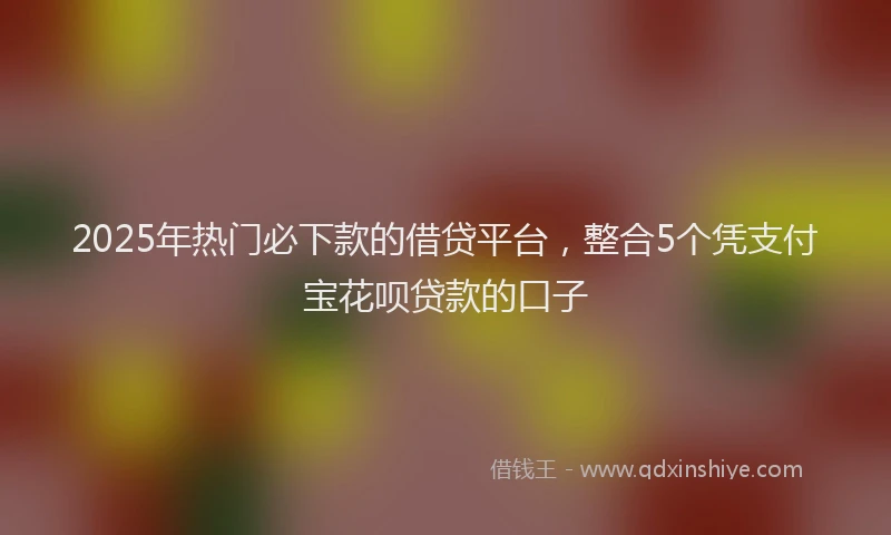 2025年热门必下款的借贷平台，整合5个凭支付宝花呗贷款的口子