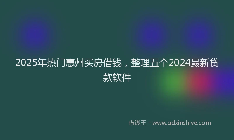 2025年热门惠州买房借钱，整理五个2024最新贷款软件