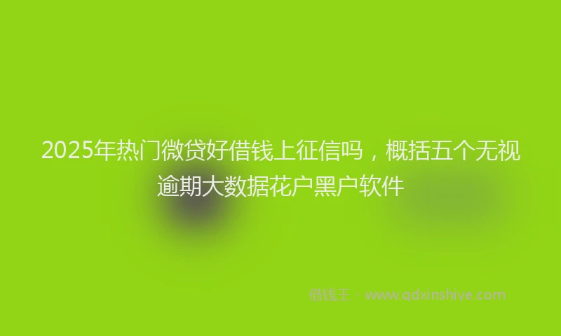 2025年热门微贷好借钱上征信吗，概括五个无视逾期大数据花户黑户软件