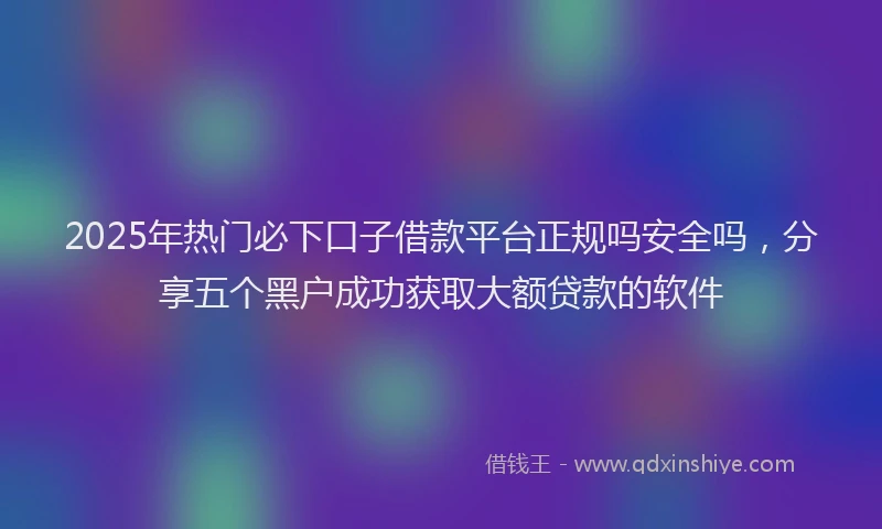 2025年热门必下口子借款平台正规吗安全吗，分享五个黑户成功获取大额贷款的软件